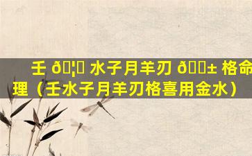 壬 🦄 水子月羊刃 🐱 格命理（壬水子月羊刃格喜用金水）